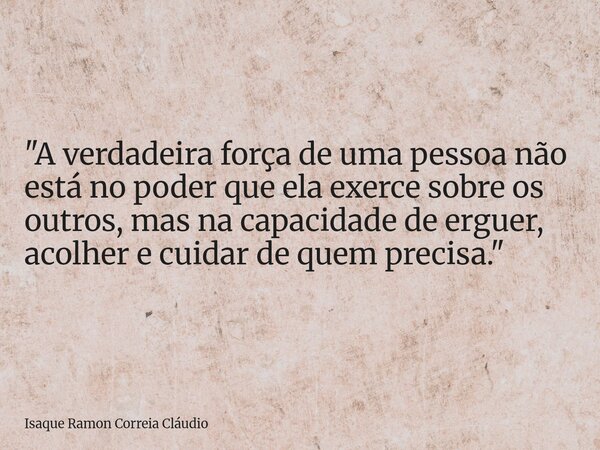 "A verdadeira força de uma pessoa não está no poder que ela exerce sobre os outros, mas na capacidade de erguer, acolher e cuidar de quem precisa."... Frase de Isaque Ramon Correia Cláudio.