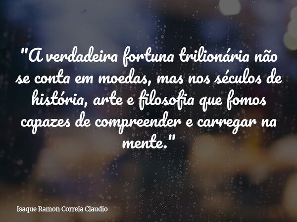 "A verdadeira fortuna trilionária não se conta em moedas, mas nos séculos de história, arte e filosofia que fomos capazes de compreender e carregar na ment... Frase de Isaque Ramon Correia Claudio.
