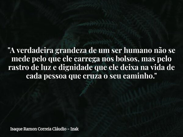 "A verdadeira grandeza de um ser humano não se mede pelo que ele carrega nos bolsos, mas pelo rastro de luz e dignidade que ele deixa na vida de cada pesso... Frase de Isaque Ramon Correia Cláudio - Izak.