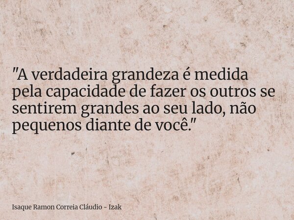 "A verdadeira grandeza é medida pela capacidade de fazer os outros se sentirem grandes ao seu lado, não pequenos diante de você."... Frase de Isaque Ramon Correia Cláudio - Izak.