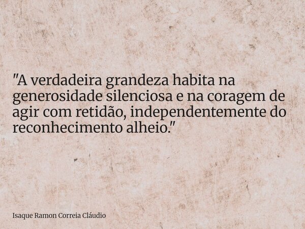 "A verdadeira grandeza habita na generosidade silenciosa e na coragem de agir com retidão, independentemente do reconhecimento alheio."... Frase de Isaque Ramon Correia Cláudio.