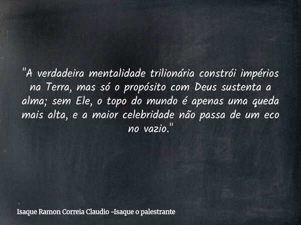 "A verdadeira mentalidade trilionária constrói impérios na Terra, mas só o propósito com Deus sustenta a alma; sem Ele, o topo do mundo é apenas uma queda ... Frase de Isaque Ramon Correia Claudio -Isaque o palestrante.
