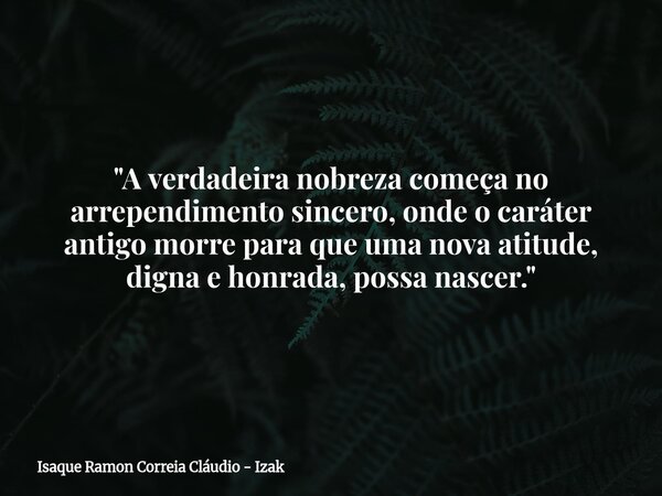 "A verdadeira nobreza começa no arrependimento sincero, onde o caráter antigo morre para que uma nova atitude, digna e honrada, possa nascer."... Frase de Isaque Ramon Correia Cláudio - Izak.