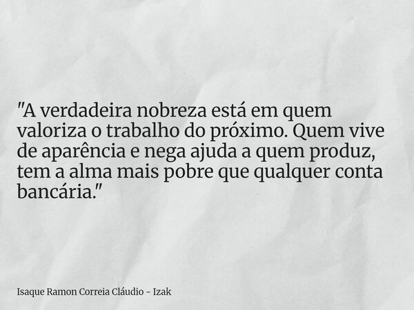 "A verdadeira nobreza está em quem valoriza o trabalho do próximo. Quem vive de aparência e nega ajuda a quem produz, tem a alma mais pobre que qualquer co... Frase de Isaque Ramon Correia Cláudio - Izak.