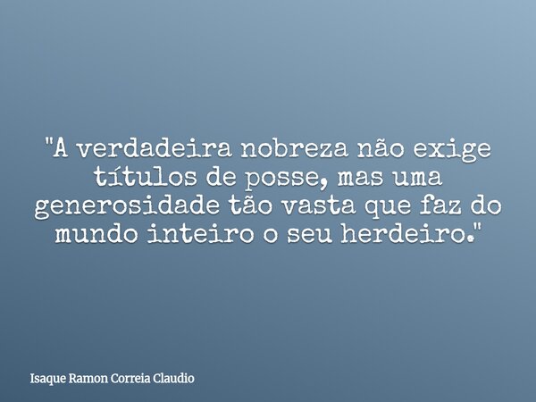 "A verdadeira nobreza não exige títulos de posse, mas uma generosidade tão vasta que faz do mundo inteiro o seu herdeiro."... Frase de Isaque Ramon Correia Claudio.