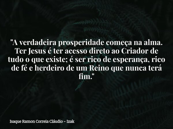"A verdadeira prosperidade começa na alma. Ter Jesus é ter acesso direto ao Criador de tudo o que existe; é ser rico de esperança, rico de fé e herdeiro de... Frase de Isaque Ramon Correia Cláudio - Izak.