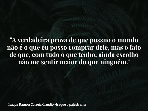 "A verdadeira prova de que possuo o mundo não é o que eu posso comprar dele, mas o fato de que, com tudo o que tenho, ainda escolho não me sentir maior do ... Frase de Isaque Ramon Correia Claudio -Isaque o palestrante.
