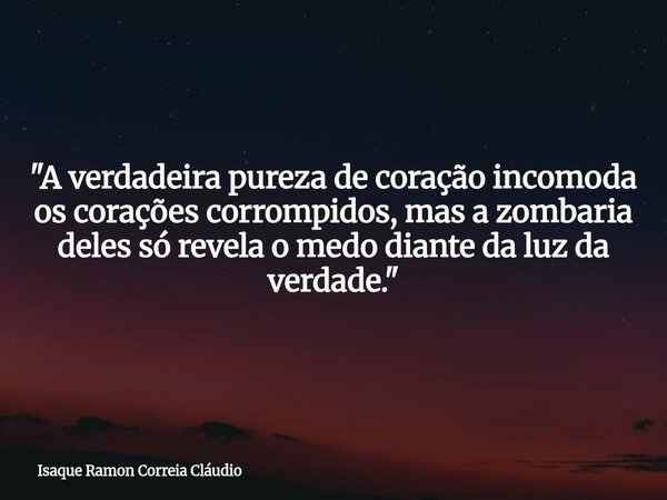 "A verdadeira pureza de coração incomoda os corações corrompidos, mas a zombaria deles só revela o medo diante da luz da verdade."... Frase de Isaque Ramon Correia Cláudio.