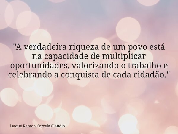 "A verdadeira riqueza de um povo está na capacidade de multiplicar oportunidades, valorizando o trabalho e celebrando a conquista de cada cidadão."... Frase de Isaque Ramon Correia Cláudio.