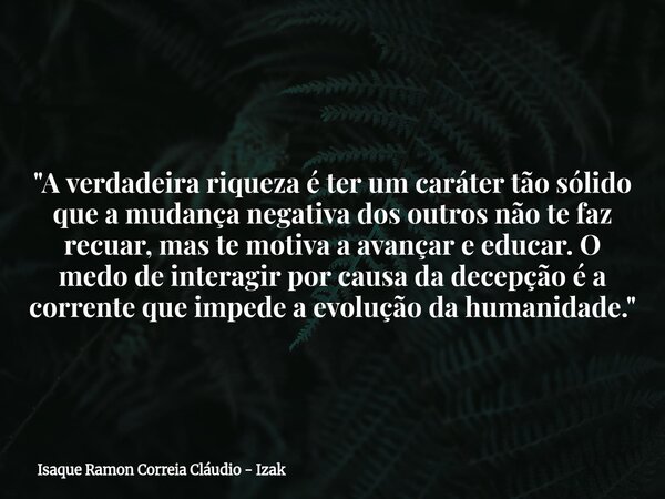 "A verdadeira riqueza é ter um caráter tão sólido que a mudança negativa dos outros não te faz recuar, mas te motiva a avançar e educar. O medo de interagi... Frase de Isaque Ramon Correia Cláudio - Izak.