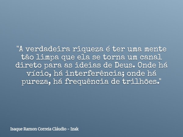 "A verdadeira riqueza é ter uma mente tão limpa que ela se torna um canal direto para as ideias de Deus. Onde há vício, há interferência; onde há pureza, h... Frase de Isaque Ramon Correia Cláudio - Izak.
