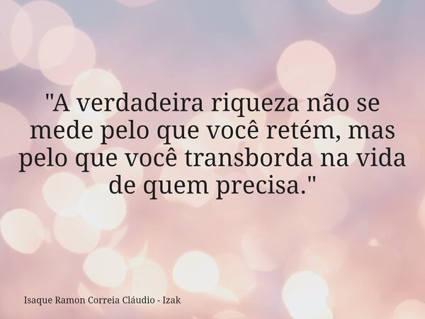 ​"A verdadeira riqueza não se mede pelo que você retém, mas pelo que você transborda na vida de quem precisa."... Frase de Isaque Ramon Correia Cláudio - Izak.
