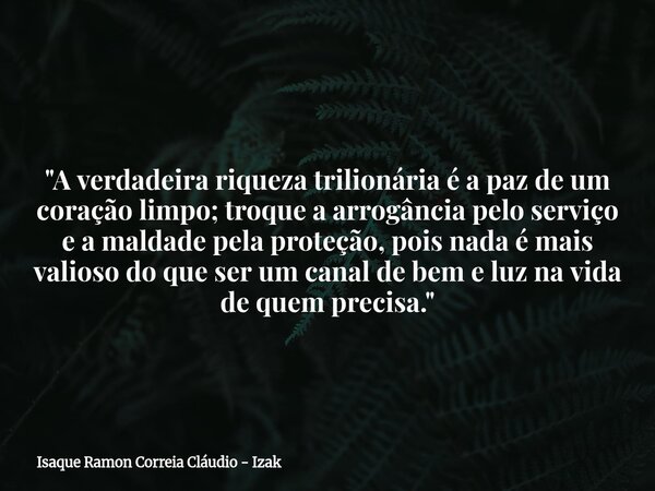 "A verdadeira riqueza trilionária é a paz de um coração limpo; troque a arrogância pelo serviço e a maldade pela proteção, pois nada é mais valioso do que ... Frase de Isaque Ramon Correia Cláudio - Izak.