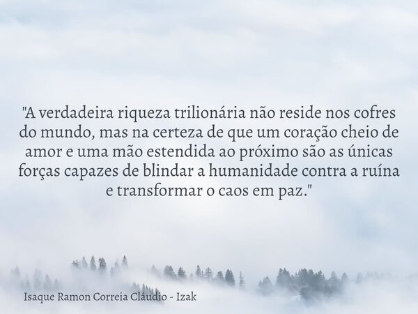 "A verdadeira riqueza trilionária não reside nos cofres do mundo, mas na certeza de que um coração cheio de amor e uma mão estendida ao próximo são as únic... Frase de Isaque Ramon Correia Cláudio - Izak.