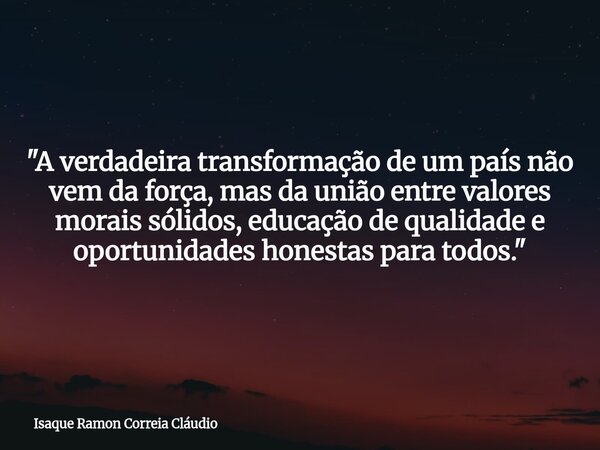 "A verdadeira transformação de um país não vem da força, mas da união entre valores morais sólidos, educação de qualidade e oportunidades honestas para tod... Frase de Isaque Ramon Correia Cláudio.