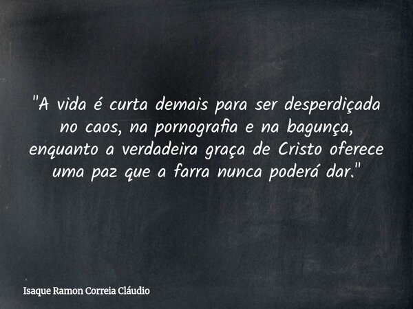 "A vida é curta demais para ser desperdiçada no caos, na pornografia e na bagunça, enquanto a verdadeira graça de Cristo oferece uma paz que a farra nunca ... Frase de Isaque Ramon Correia Cláudio.