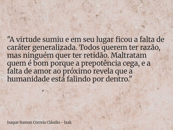 "A virtude sumiu e em seu lugar ficou a falta de caráter generalizada. Todos querem ter razão, mas ninguém quer ter retidão. Maltratam quem é bom porque a ... Frase de Isaque Ramon Correia Cláudio - Izak.