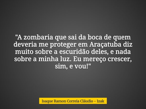 "A zombaria que sai da boca de quem deveria me proteger em Araçatuba diz muito sobre a escuridão deles, e nada sobre a minha luz. Eu mereço crescer, sim, e... Frase de Isaque Ramon Correia Cláudio - Izak.