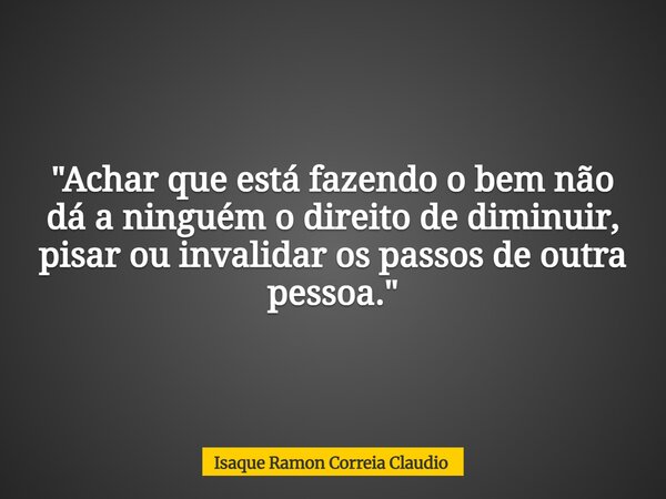 "Achar que está fazendo o bem não dá a ninguém o direito de diminuir, pisar ou invalidar os passos de outra pessoa."... Frase de Isaque Ramon Correia Claudio.