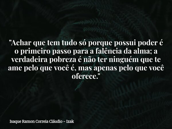 "Achar que tem tudo só porque possui poder é o primeiro passo para a falência da alma; a verdadeira pobreza é não ter ninguém que te ame pelo que você é, m... Frase de Isaque Ramon Correia Cláudio - Izak.