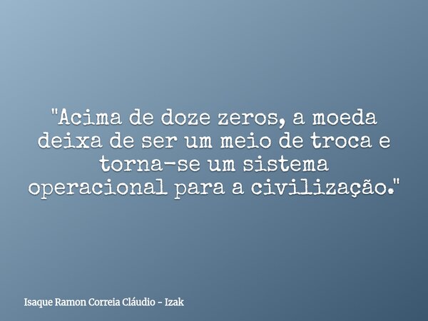 "Acima de doze zeros, a moeda deixa de ser um meio de troca e torna-se um sistema operacional para a civilização."... Frase de Isaque Ramon Correia Cláudio - Izak.