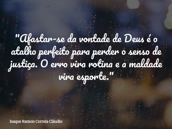 "Afastar-se da vontade de Deus é o atalho perfeito para perder o senso de justiça. O erro vira rotina e a maldade vira esporte."... Frase de Isaque Ramon Correia Cláudio.