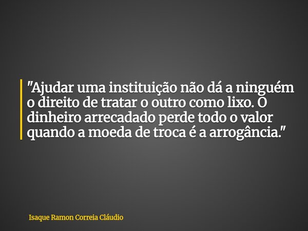 "Ajudar uma instituição não dá a ninguém o direito de tratar o outro como lixo. O dinheiro arrecadado perde todo o valor quando a moeda de troca é a arrogâ... Frase de Isaque Ramon Correia Cláudio.