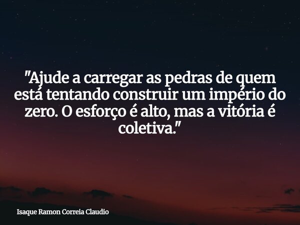 "Ajude a carregar as pedras de quem está tentando construir um império do zero. O esforço é alto, mas a vitória é coletiva."... Frase de Isaque Ramon Correia Claudio.