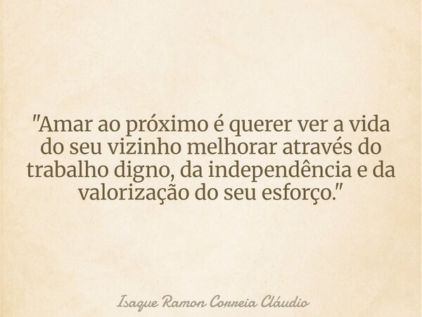 "Amar ao próximo é querer ver a vida do seu vizinho melhorar através do trabalho digno, da independência e da valorização do seu esforço."... Frase de Isaque Ramon Correia Cláudio.