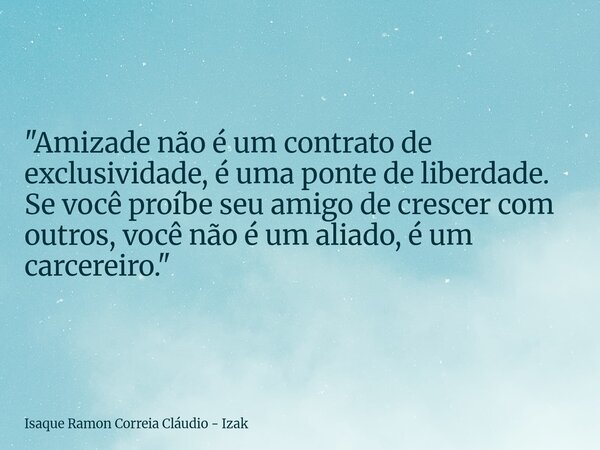 "Amizade não é um contrato de exclusividade, é uma ponte de liberdade. Se você proíbe seu amigo de crescer com outros, você não é um aliado, é um carcereir... Frase de Isaque Ramon Correia Cláudio - Izak.