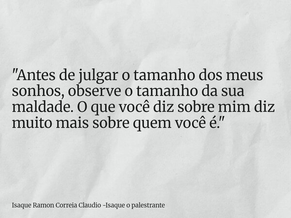 "Antes de julgar o tamanho dos meus sonhos, observe o tamanho da sua maldade. O que você diz sobre mim diz muito mais sobre quem você é."... Frase de Isaque Ramon Correia Claudio -Isaque o palestrante.
