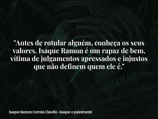 "Antes de rotular alguém, conheça os seus valores. Isaque Ramon é um rapaz de bem, vítima de julgamentos apressados e injustos que não definem quem ele é.&... Frase de Isaque Ramon Correia Claudio -Isaque o palestrante.
