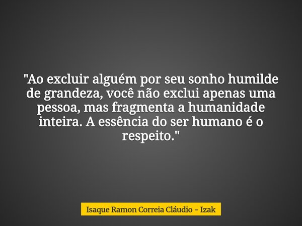 "Ao excluir alguém por seu sonho humilde de grandeza, você não exclui apenas uma pessoa, mas fragmenta a humanidade inteira. A essência do ser humano é o r... Frase de Isaque Ramon Correia Cláudio - Izak.