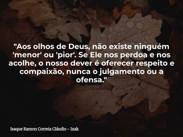 "Aos olhos de Deus, não existe ninguém 'menor' ou 'pior'. Se Ele nos perdoa e nos acolhe, o nosso dever é oferecer respeito e compaixão, nunca o julgamento... Frase de Isaque Ramon Correia Cláudio - Izak.
