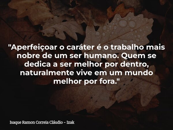 "Aperfeiçoar o caráter é o trabalho mais nobre de um ser humano. Quem se dedica a ser melhor por dentro, naturalmente vive em um mundo melhor por fora.&quo... Frase de Isaque Ramon Correia Cláudio - Izak.