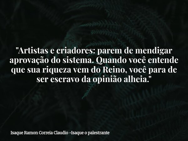"Artistas e criadores: parem de mendigar aprovação do sistema. Quando você entende que sua riqueza vem do Reino, você para de ser escravo da opinião alheia... Frase de Isaque Ramon Correia Claudio -Isaque o palestrante.