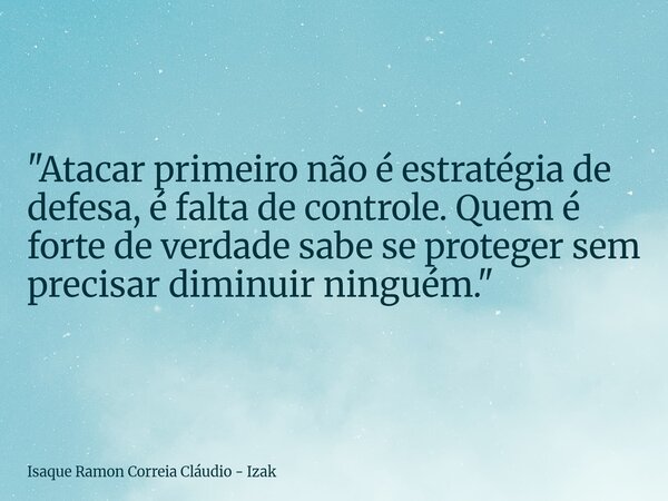"Atacar primeiro não é estratégia de defesa, é falta de controle. Quem é forte de verdade sabe se proteger sem precisar diminuir ninguém."... Frase de Isaque Ramon Correia Cláudio - Izak.