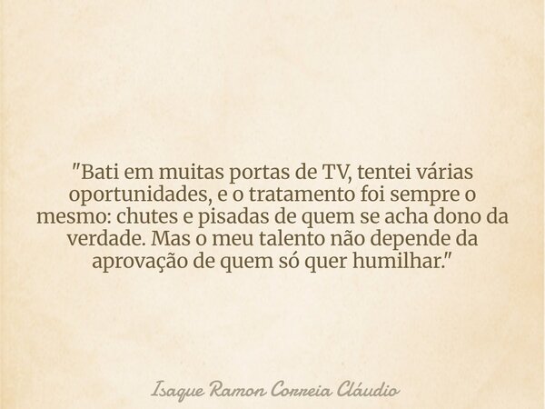"Bati em muitas portas de TV, tentei várias oportunidades, e o tratamento foi sempre o mesmo: chutes e pisadas de quem se acha dono da verdade. Mas o meu t... Frase de Isaque Ramon Correia Cláudio.