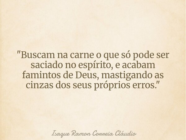 "Buscam na carne o que só pode ser saciado no espírito, e acabam famintos de Deus, mastigando as cinzas dos seus próprios erros."... Frase de Isaque Ramon Correia Cláudio.