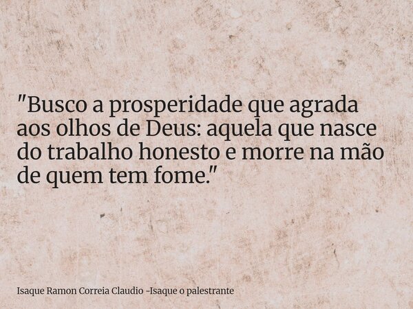 "Busco a prosperidade que agrada aos olhos de Deus: aquela que nasce do trabalho honesto e morre na mão de quem tem fome."... Frase de Isaque Ramon Correia Claudio -Isaque o palestrante.
