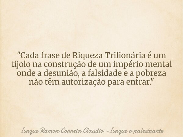 "Cada frase de Riqueza Trilionária é um tijolo na construção de um império mental onde a desunião, a falsidade e a pobreza não têm autorização para entrar.... Frase de Isaque Ramon Correia Claudio -Isaque o palestrante.