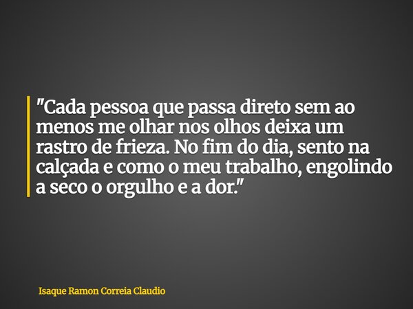 "Cada pessoa que passa direto sem ao menos me olhar nos olhos deixa um rastro de frieza. No fim do dia, sento na calçada e como o meu trabalho, engolindo a... Frase de Isaque Ramon Correia Claudio.