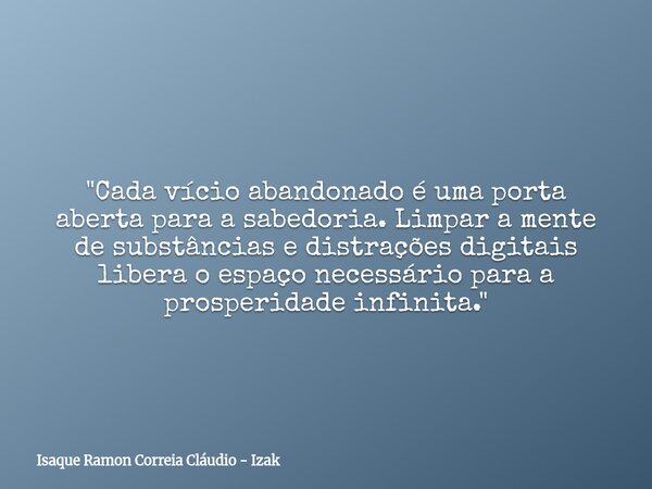 ​"Cada vício abandonado é uma porta aberta para a sabedoria. Limpar a mente de substâncias e distrações digitais libera o espaço necessário para a prosperi... Frase de Isaque Ramon Correia Cláudio - Izak.