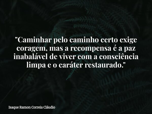 "Caminhar pelo caminho certo exige coragem, mas a recompensa é a paz inabalável de viver com a consciência limpa e o caráter restaurado."... Frase de Isaque Ramon Correia Cláudio.