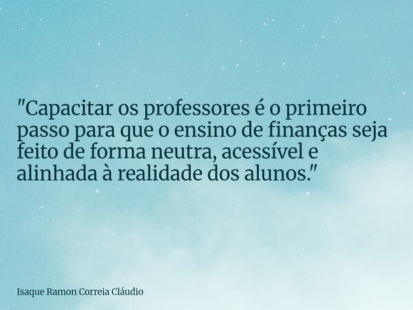 "Capacitar os professores é o primeiro passo para que o ensino de finanças seja feito de forma neutra, acessível e alinhada à realidade dos alunos."... Frase de Isaque Ramon Correia Cláudio.