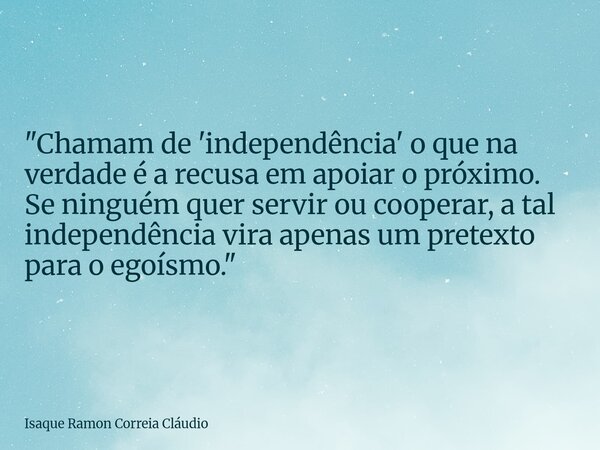 "Chamam de 'independência' o que na verdade é a recusa em apoiar o próximo. Se ninguém quer servir ou cooperar, a tal independência vira apenas um pretexto... Frase de Isaque Ramon Correia Cláudio.
