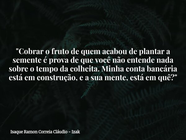 "Cobrar o fruto de quem acabou de plantar a semente é prova de que você não entende nada sobre o tempo da colheita. Minha conta bancária está em construção... Frase de Isaque Ramon Correia Cláudio - Izak.