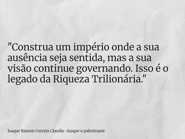 "Construa um império onde a sua ausência seja sentida, mas a sua visão continue governando. Isso é o legado da Riqueza Trilionária."... Frase de Isaque Ramon Correia Claudio -Isaque o palestrante.