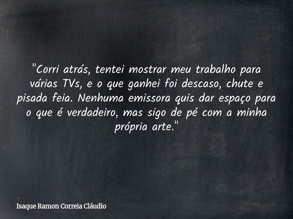 "Corri atrás, tentei mostrar meu trabalho para várias TVs, e o que ganhei foi descaso, chute e pisada feia. Nenhuma emissora quis dar espaço para o que é v... Frase de Isaque Ramon Correia Cláudio.