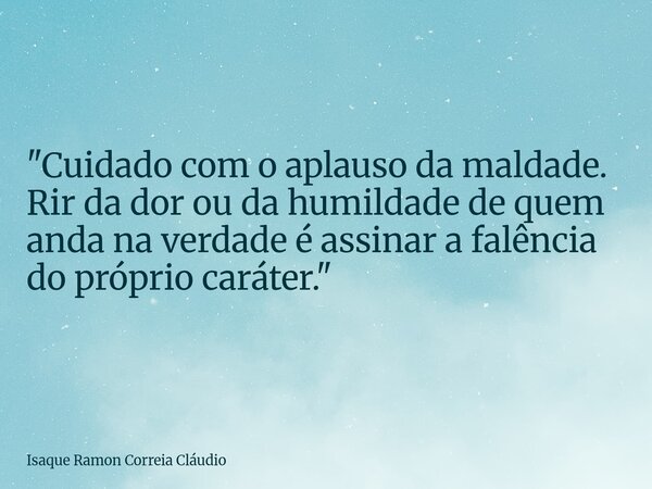 "Cuidado com o aplauso da maldade. Rir da dor ou da humildade de quem anda na verdade é assinar a falência do próprio caráter."... Frase de Isaque Ramon Correia Cláudio.